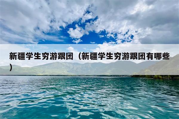 新疆学生穷游跟团（新疆学生穷游跟团有哪些）