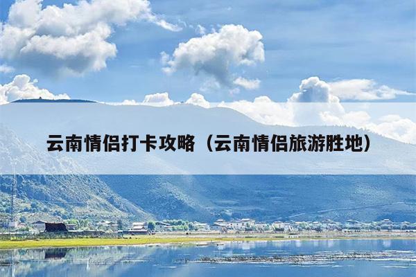 云南情侣打卡攻略（云南情侣旅游胜地）