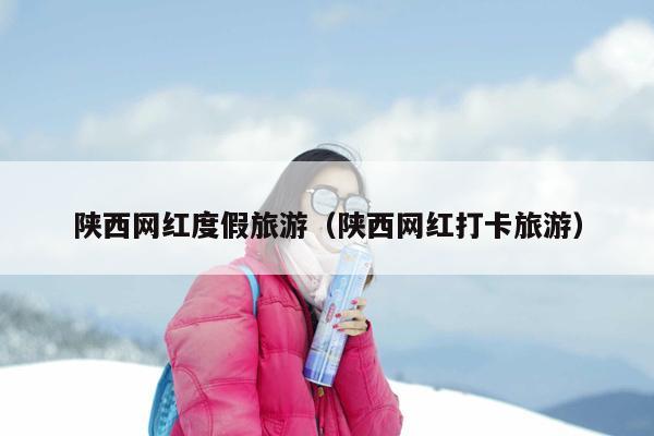 陕西网红度假旅游（陕西网红打卡旅游）