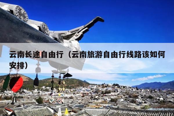 云南长途自由行（云南旅游自由行线路该如何安排）