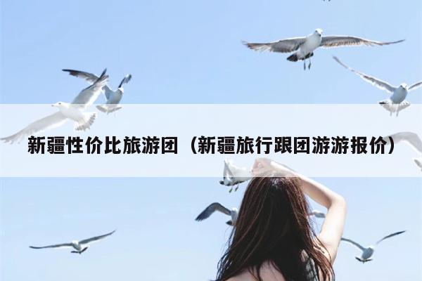 新疆性价比旅游团（新疆旅行跟团游游报价）