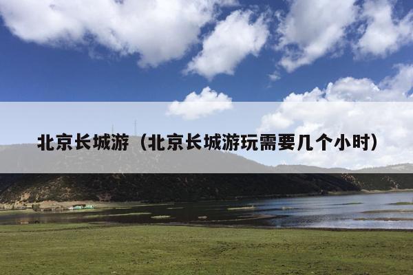 北京长城游（北京长城游玩需要几个小时）