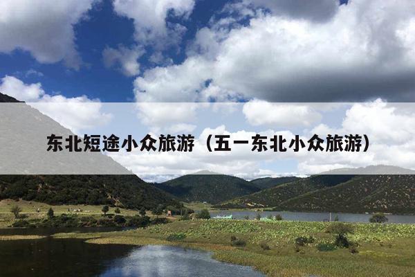东北短途小众旅游（五一东北小众旅游）