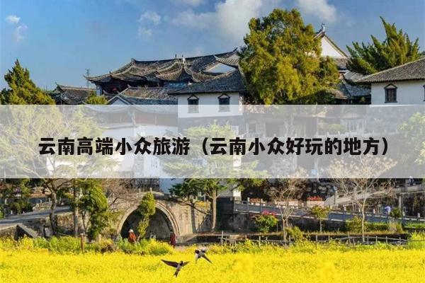 云南高端小众旅游（云南小众好玩的地方）