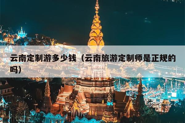 云南定制游多少钱（云南旅游定制师是正规的吗）