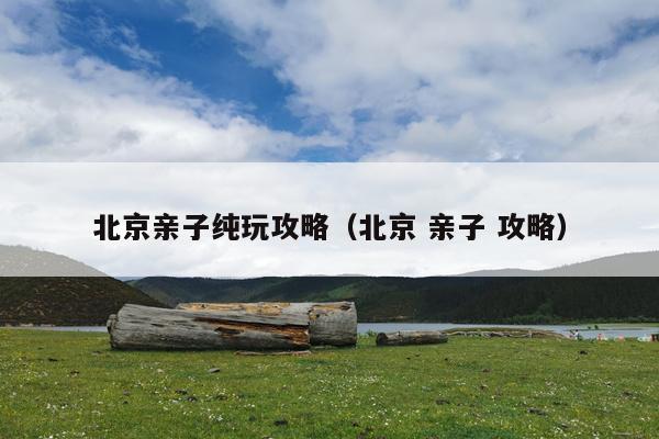 北京亲子纯玩攻略（北京 亲子 攻略）