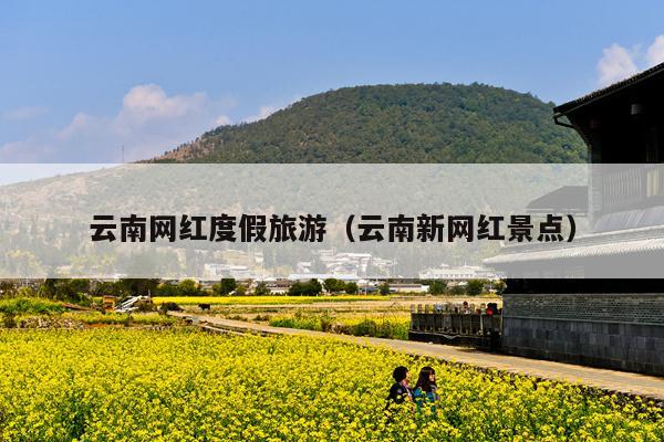 云南网红度假旅游（云南新网红景点）
