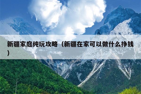 新疆家庭纯玩攻略（新疆在家可以做什么挣钱）