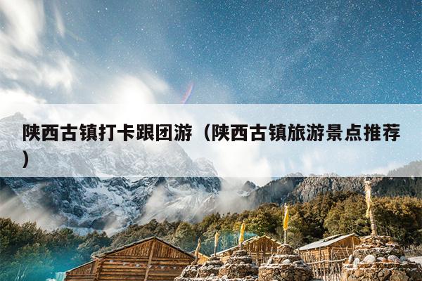 陕西古镇打卡跟团游（陕西古镇旅游景点推荐）