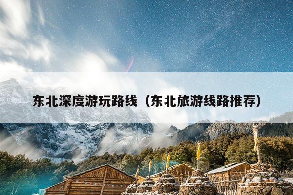 东北深度游玩路线（东北旅游线路推荐）