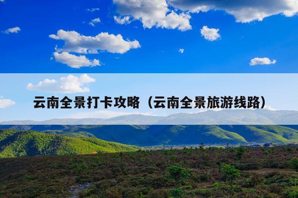 云南全景打卡攻略（云南全景旅游线路）
