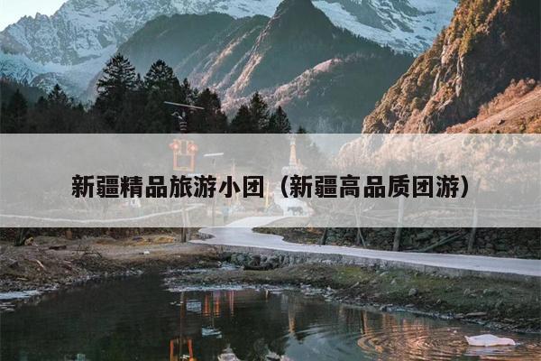 新疆精品旅游小团(新疆高品质团游)