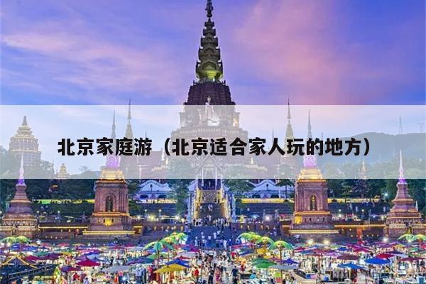 北京家庭游（北京适合家人玩的地方）