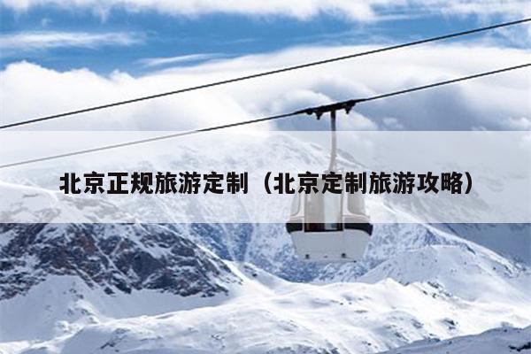 北京正规旅游定制（北京定制旅游攻略）