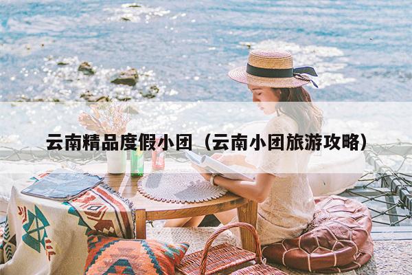 云南精品度假小团（云南小团旅游攻略）