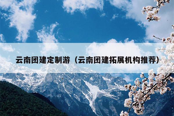 云南团建定制游（云南团建拓展机构推荐）