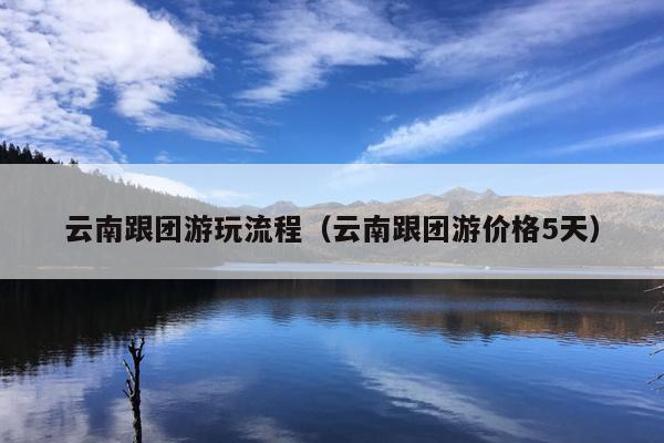 云南跟团游玩流程（云南跟团游价格5天）