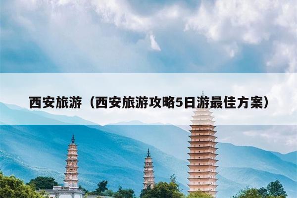西安旅游（西安旅游攻略5日游最佳方案）
