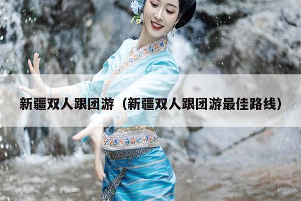 新疆双人跟团游（新疆双人跟团游最佳路线）