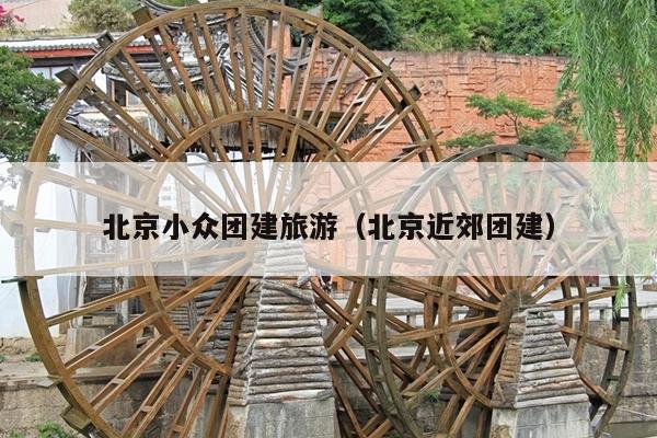 北京小众团建旅游（北京近郊团建）