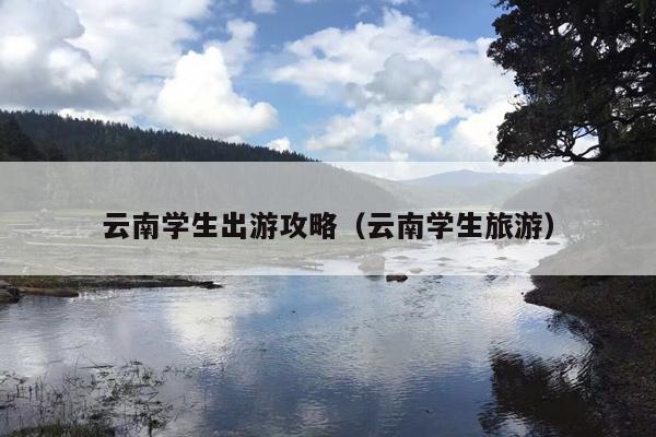 云南学生出游攻略（云南学生旅游）