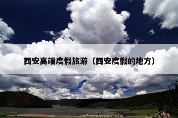 西安高端度假旅游(西安度假的地方)