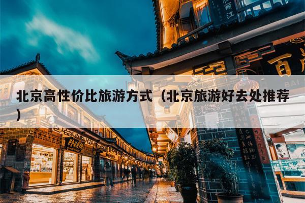 北京高性价比旅游方式（北京旅游好去处推荐）