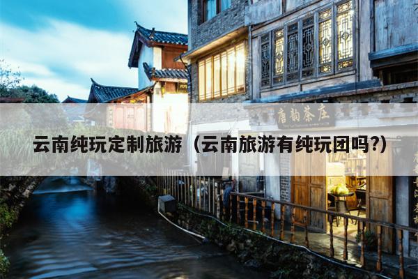 云南纯玩定制旅游（云南旅游有纯玩团吗?）