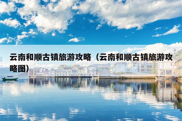 云南和顺古镇旅游攻略（云南和顺古镇旅游攻略图）