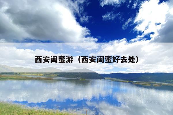 西安闺蜜游（西安闺蜜好去处）