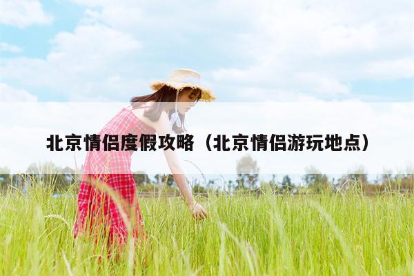 北京情侣度假攻略（北京情侣游玩地点）