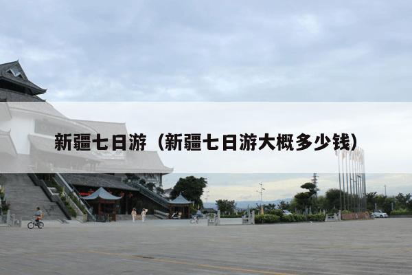 新疆七日游（新疆七日游大概多少钱）