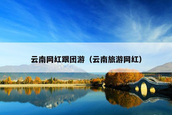 云南网红跟团游（云南旅游网红）