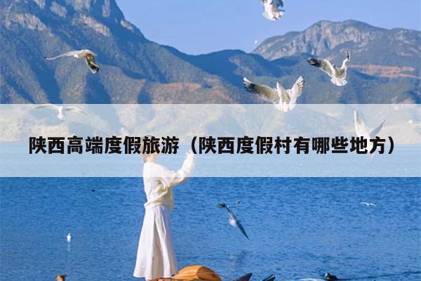 陕西高端度假旅游（陕西度假村有哪些地方）