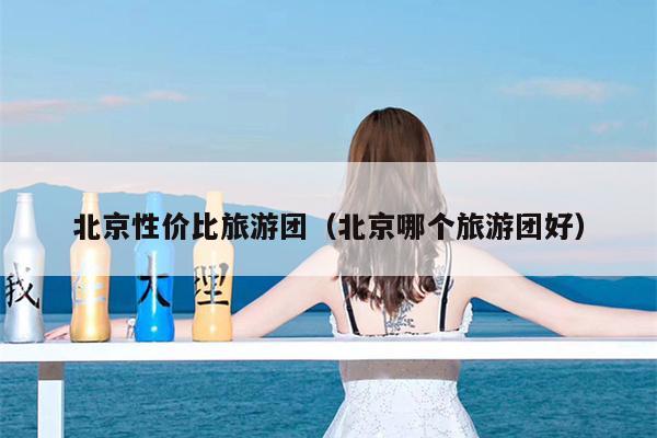 北京性价比旅游团（北京哪个旅游团好）