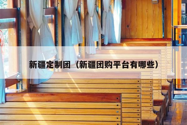 新疆定制团（新疆团购平台有哪些）