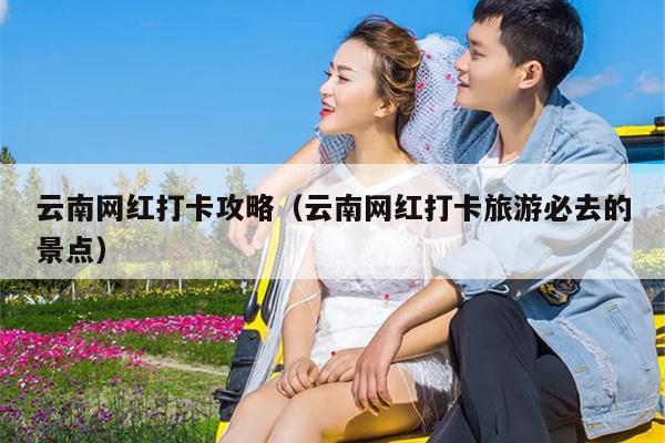 云南网红打卡攻略（云南网红打卡旅游必去的景点）
