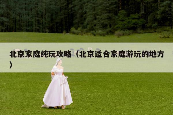 北京家庭纯玩攻略（北京适合家庭游玩的地方）