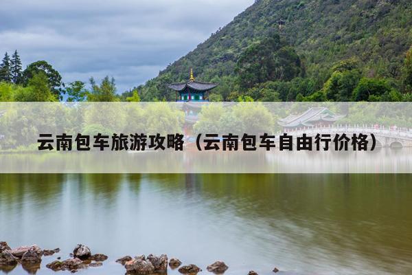 云南包车旅游攻略（云南包车自由行价格）