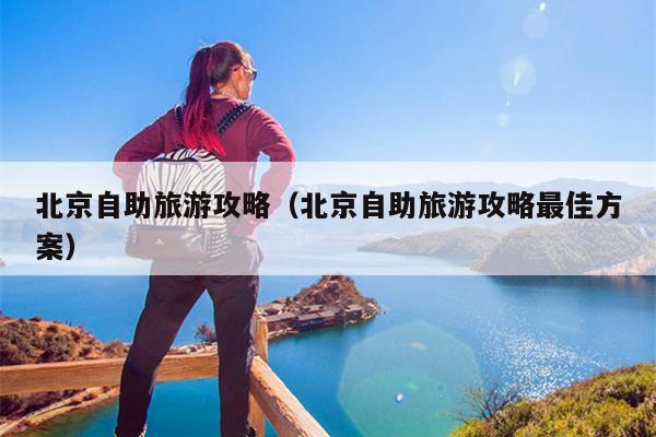 北京自助旅游攻略（北京自助旅游攻略最佳方案）