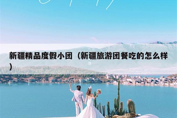 新疆精品度假小团（新疆旅游团餐吃的怎么样）