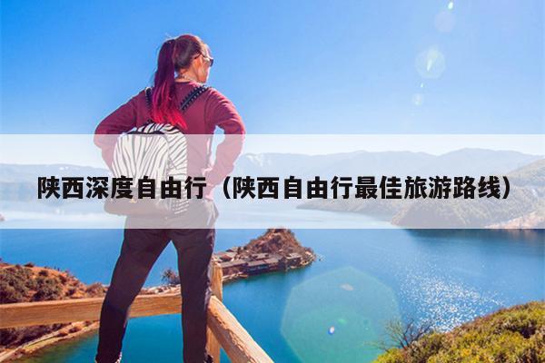 陕西深度自由行（陕西自由行最佳旅游路线）