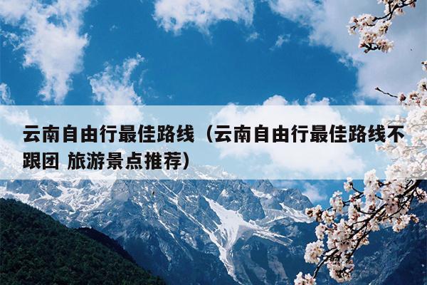云南自由行最佳路线（云南自由行最佳路线不跟团 旅游景点推荐）