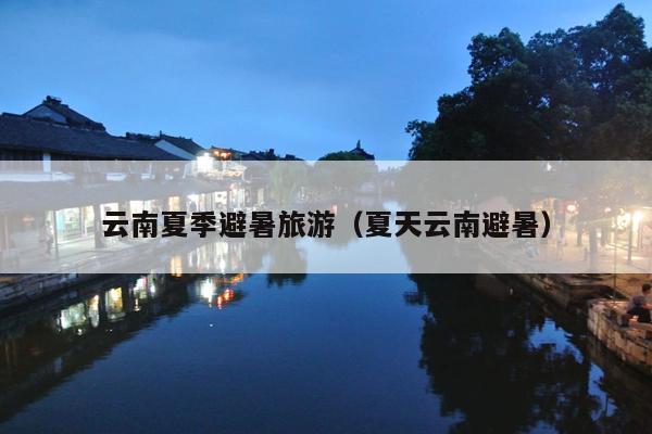 云南夏季避暑旅游（夏天云南避暑）