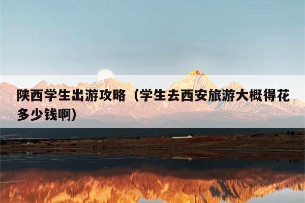 陕西学生出游攻略（学生去西安旅游大概得花多少钱啊）