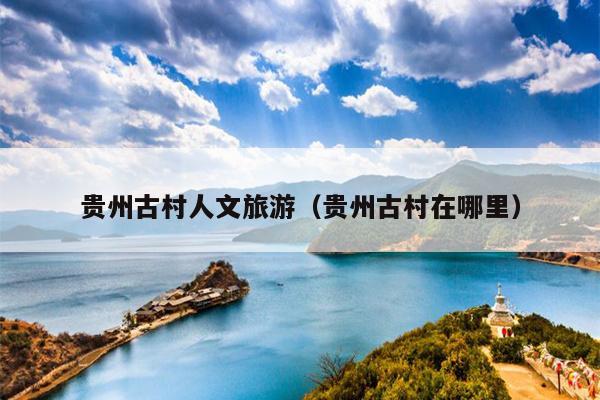 贵州古村人文旅游（贵州古村在哪里）