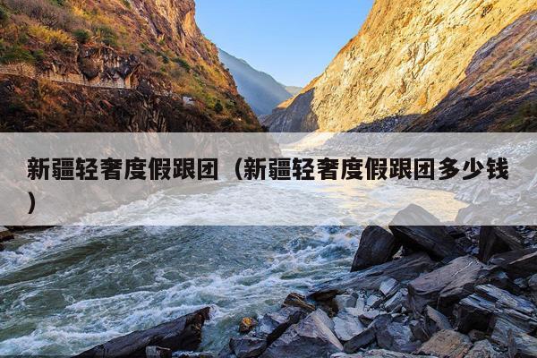 新疆轻奢度假跟团（新疆轻奢度假跟团多少钱）