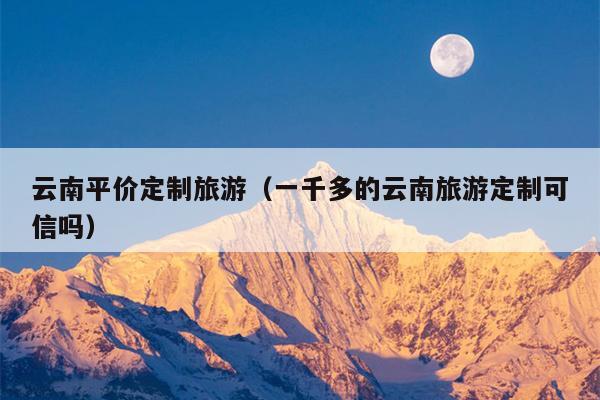 云南平价定制旅游（一千多的云南旅游定制可信吗）