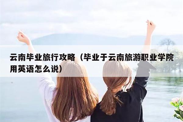 云南毕业旅行攻略（毕业于云南旅游职业学院用英语怎么说）