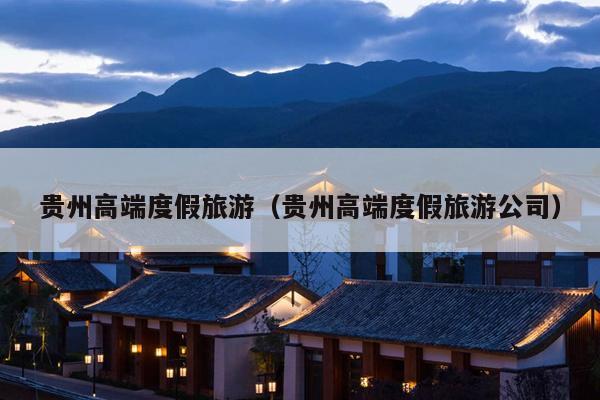贵州高端度假旅游（贵州高端度假旅游公司）